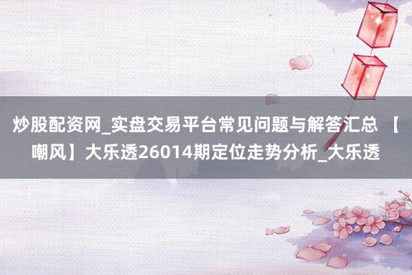 炒股配资网_实盘交易平台常见问题与解答汇总 【嘲风】大乐透26014期定位走势分析_大乐透