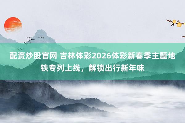 配资炒股官网 吉林体彩2026体彩新春季主题地铁专列上线，解锁出行新年味