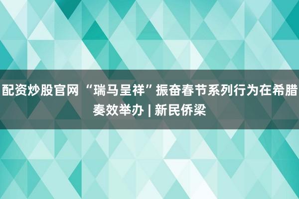 配资炒股官网 “瑞马呈祥”振奋春节系列行为在希腊奏效举办 | 新民侨梁