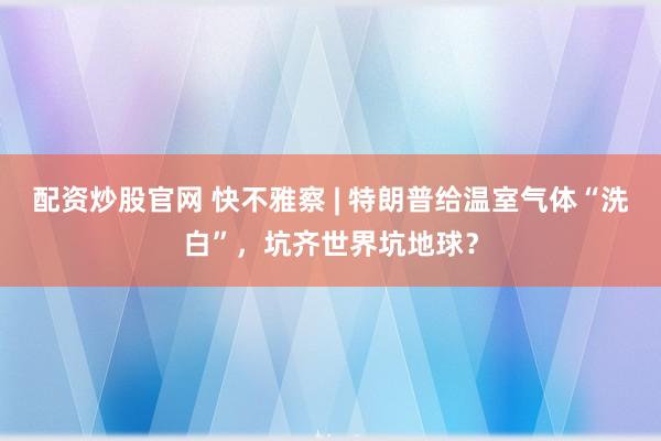 配资炒股官网 快不雅察 | 特朗普给温室气体“洗白”,坑齐世界坑地球?
