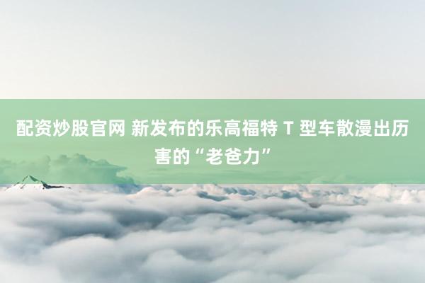配资炒股官网 新发布的乐高福特 T 型车散漫出历害的“老爸力”
