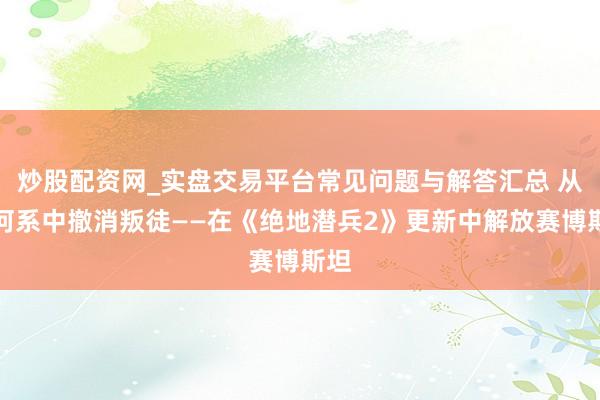 炒股配资网_实盘交易平台常见问题与解答汇总 从星河系中撤消叛徒——在《绝地潜兵2》更新中解放赛博斯坦