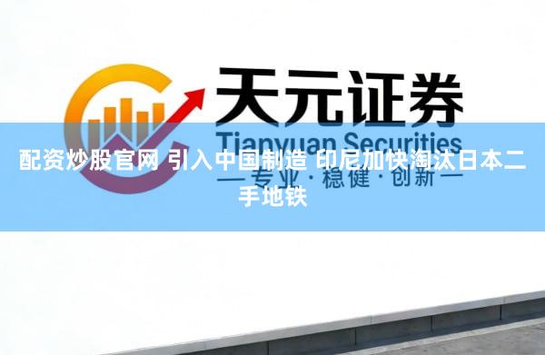 配资炒股官网 引入中国制造 印尼加快淘汰日本二手地铁