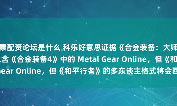 股票配资论坛是什么 科乐好意思证据《合金装备：大师书籍 Vol. 2》将不包含《合金装备4》中的 Metal Gear Online，但《和平行者》的多东谈主格式将会回来。