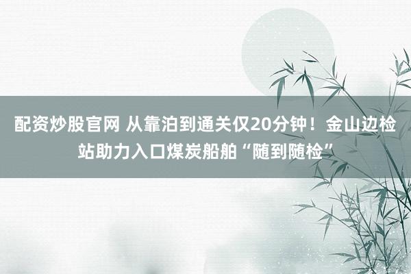 配资炒股官网 从靠泊到通关仅20分钟！金山边检站助力入口煤炭船舶“随到随检”