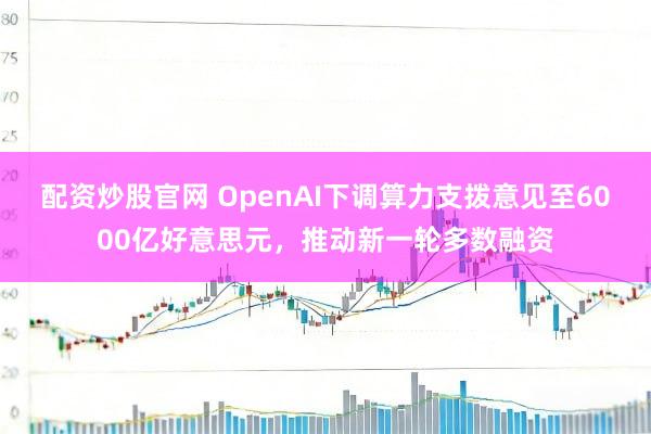 配资炒股官网 OpenAI下调算力支拨意见至6000亿好意思元，推动新一轮多数融资