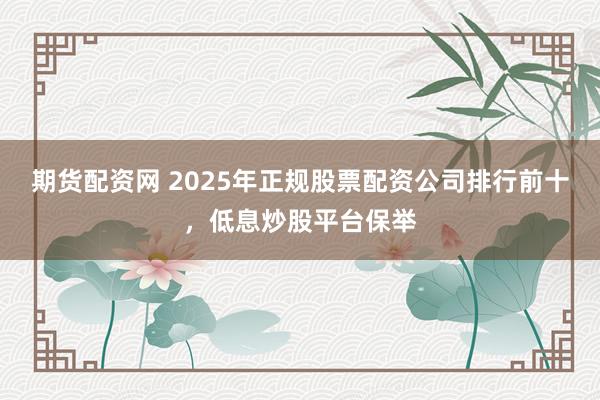 期货配资网 2025年正规股票配资公司排行前十，低息炒股平台保举