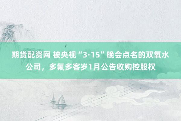 期货配资网 被央视“3·15”晚会点名的双氧水公司，多氟多客岁1月公告收购控股权
