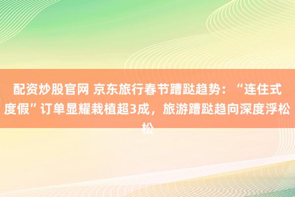 配资炒股官网 京东旅行春节蹧跶趋势:“连住式度假”订单显耀栽植超3成,旅游蹧跶趋向深度浮松