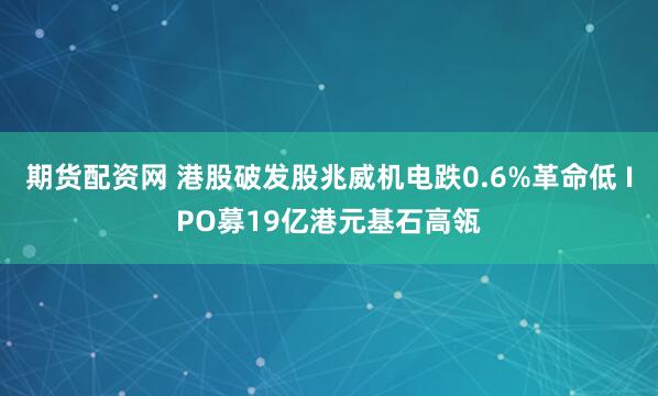 期货配资网 港股破发股兆威机电跌0.6%革命低 IPO募19亿港元基石高瓴
