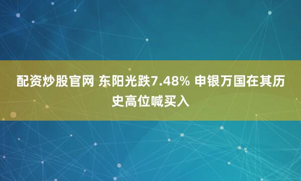 配资炒股官网 东阳光跌7.48% 申银万国在其历史高位喊买入