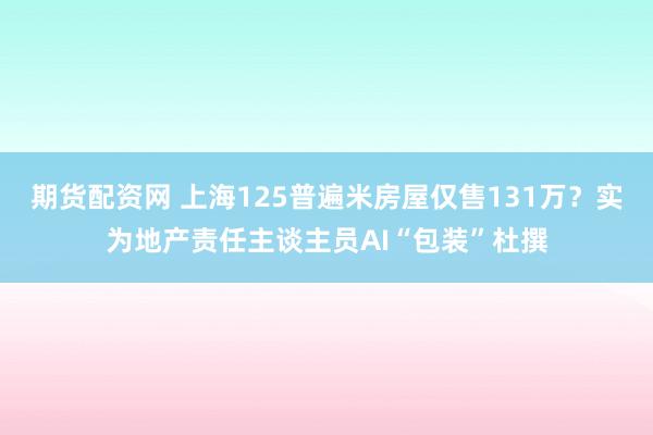 期货配资网 上海125普遍米房屋仅售131万？实为地产责任主谈主员AI“包装”杜撰