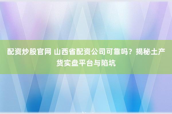 配资炒股官网 山西省配资公司可靠吗?揭秘土产货实盘平台与陷坑