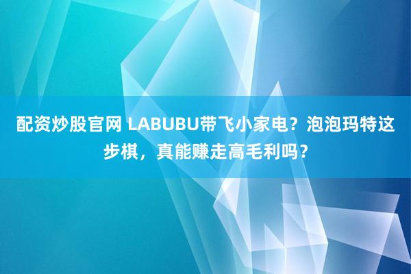 配资炒股官网 LABUBU带飞小家电？泡泡玛特这步棋，真能赚走高毛利吗？
