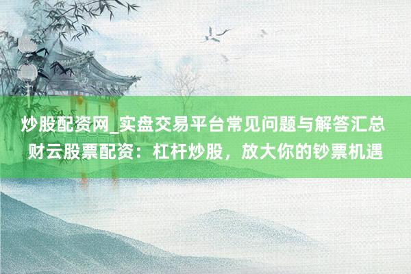 炒股配资网_实盘交易平台常见问题与解答汇总 财云股票配资：杠杆炒股，放大你的钞票机遇