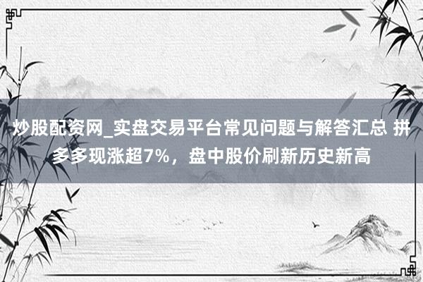 炒股配资网_实盘交易平台常见问题与解答汇总 拼多多现涨超7%，盘中股价刷新历史新高
