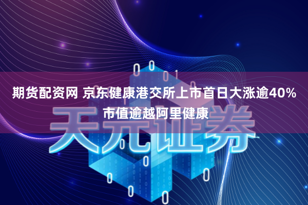 期货配资网 京东健康港交所上市首日大涨逾40% 市值逾越阿里健康