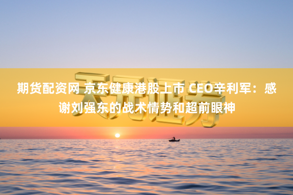 期货配资网 京东健康港股上市 CEO辛利军：感谢刘强东的战术情势和超前眼神