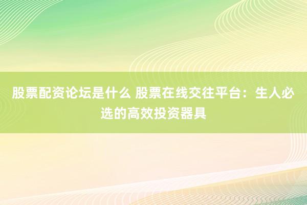 股票配资论坛是什么 股票在线交往平台：生人必选的高效投资器具