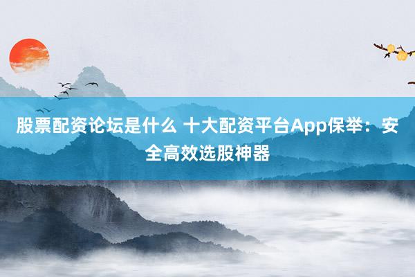 股票配资论坛是什么 十大配资平台App保举：安全高效选股神器