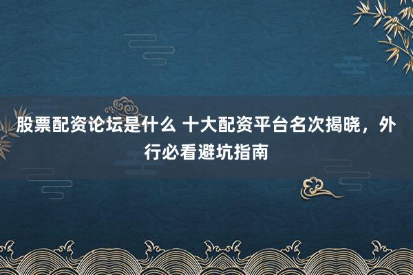 股票配资论坛是什么 十大配资平台名次揭晓，外行必看避坑指南