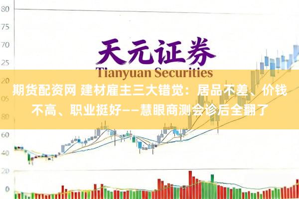 期货配资网 建材雇主三大错觉：居品不差、价钱不高、职业挺好——慧眼商测会诊后全翻了
