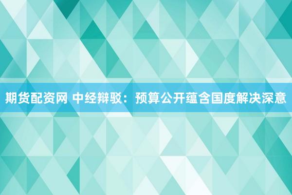 期货配资网 中经辩驳：预算公开蕴含国度解决深意