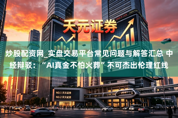 炒股配资网_实盘交易平台常见问题与解答汇总 中经辩驳：“AI真金不怕火葬”不可杰出伦理红线