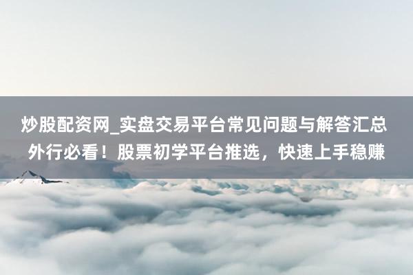 炒股配资网_实盘交易平台常见问题与解答汇总 外行必看！股票初学平台推选，快速上手稳赚