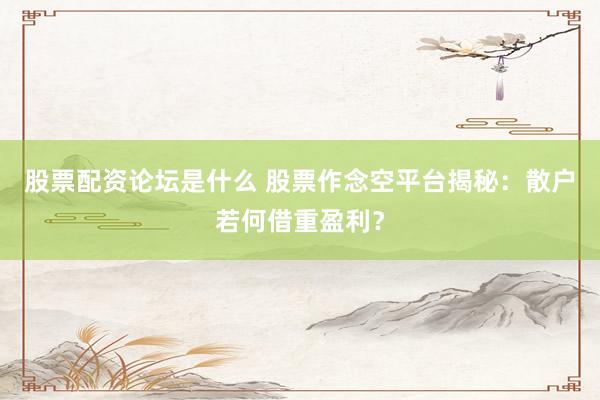 股票配资论坛是什么 股票作念空平台揭秘：散户若何借重盈利？