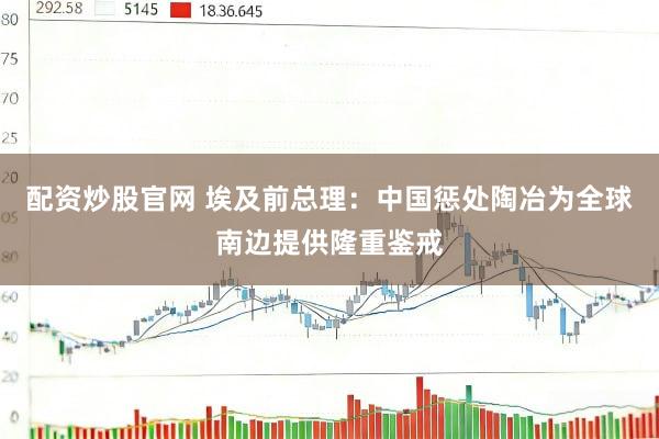配资炒股官网 埃及前总理：中国惩处陶冶为全球南边提供隆重鉴戒
