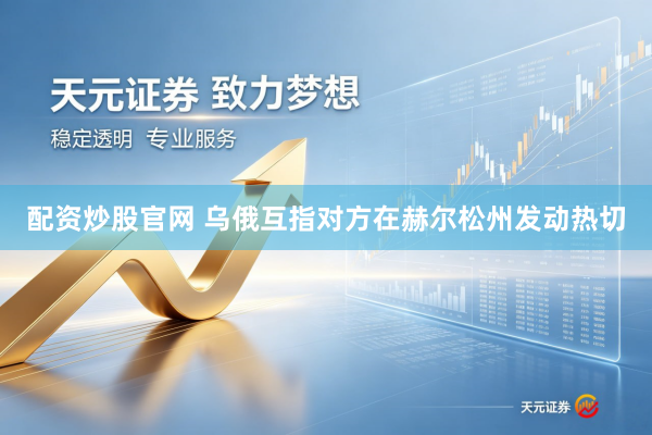 配资炒股官网 乌俄互指对方在赫尔松州发动热切