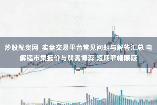 炒股配资网_实盘交易平台常见问题与解答汇总 电解锰市集挺价与弱需博弈 短期窄幅颠簸