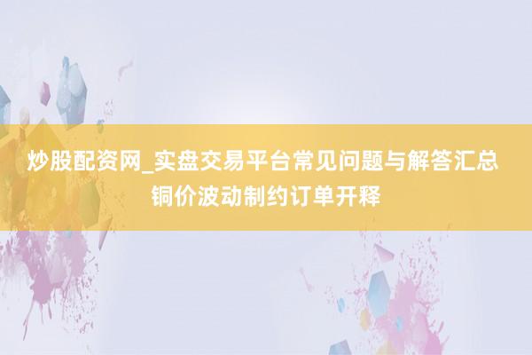 炒股配资网_实盘交易平台常见问题与解答汇总 铜价波动制约订单开释