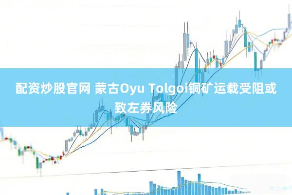 配资炒股官网 蒙古Oyu Tolgoi铜矿运载受阻或致左券风险