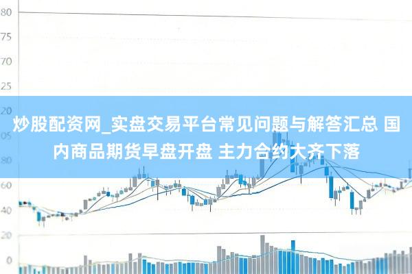 炒股配资网_实盘交易平台常见问题与解答汇总 国内商品期货早盘开盘 主力合约大齐下落