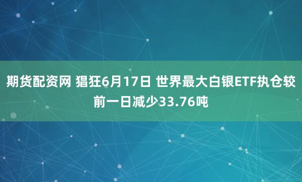期货配资网 猖狂6月17日 世界最大白银ETF执仓较前一日减少33.76吨