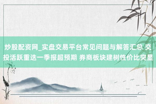 炒股配资网_实盘交易平台常见问题与解答汇总 交投活跃重迭一季报超预期 券商板块建树性价比突显