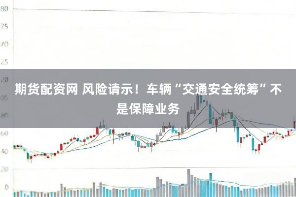期货配资网 风险请示！车辆“交通安全统筹”不是保障业务