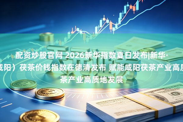 配资炒股官网 2026新华指数夏日发布|新华·中国（咸阳）茯茶价钱指数在德清发布 赋能咸阳茯茶产业高质地发展