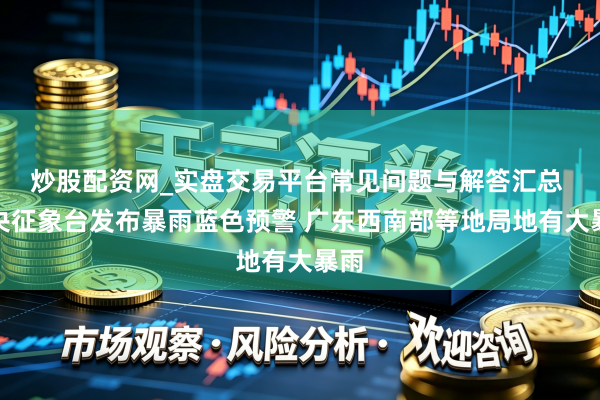 炒股配资网_实盘交易平台常见问题与解答汇总 中央征象台发布暴雨蓝色预警 广东西南部等地局地有大暴雨