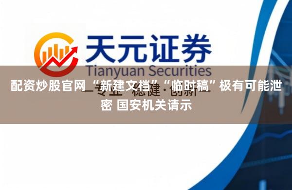 配资炒股官网 “新建文档”“临时稿”极有可能泄密 国安机关请示