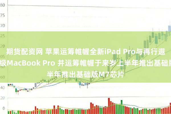 期货配资网 苹果运筹帷幄全新iPad Pro与再行遐想的初学级MacBook Pro 并运筹帷幄于来岁上半年推出基础版M7芯片