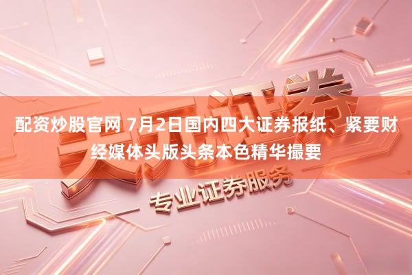 配资炒股官网 7月2日国内四大证券报纸、紧要财经媒体头版头条本色精华撮要