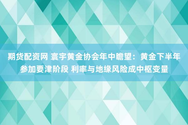 期货配资网 寰宇黄金协会年中瞻望：黄金下半年参加要津阶段 利率与地缘风险成中枢变量
