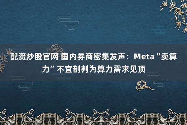 配资炒股官网 国内券商密集发声：Meta“卖算力”不宜剖判为算力需求见顶